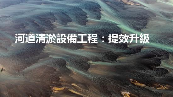 河道清淤設備工程：提效升級計劃與技術革新！